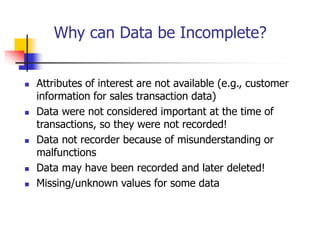 Why can Data be Incomplete?
 Attributes of interest are not available (e.g., customer
information for sales transaction data)
 Data were not considered important at the time of
transactions, so they were not recorded!
 Data not recorder because of misunderstanding or
malfunctions
 Data may have been recorded and later deleted!
 Missing/unknown values for some data
 