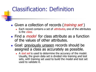 Classification: Definition
 Given a collection of records (training set )
 Each record contains a set of attributes, one of the attributes
is the class.
 Find a model for class attribute as a function
of the values of other attributes.
 Goal: previously unseen records should be
assigned a class as accurately as possible.
 A test set is used to determine the accuracy of the model.
Usually, the given data set is divided into training and test
sets, with training set used to build the model and test set
used to validate it.
 