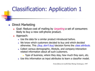 Classification: Application 1
 Direct Marketing
 Goal: Reduce cost of mailing by targeting a set of consumers
likely to buy a new cell-phone product.
 Approach:
 Use the data for a similar product introduced before.
 We know which customers decided to buy and which decided
otherwise. This {buy, don’t buy} decision forms the class attribute.
 Collect various demographic, lifestyle, and company-interaction
related information about all such customers.
 Type of business, where they stay, how much they earn, etc.
 Use this information as input attributes to learn a classifier model.
From [Berry & Linoff] Data Mining Techniques, 1997
 