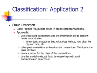 Classification: Application 2
 Fraud Detection
 Goal: Predict fraudulent cases in credit card transactions.
 Approach:
 Use credit card transactions and the information on its account-
holder as attributes.
 When does a customer buy, what does he buy, how often he
pays on time, etc
 Label past transactions as fraud or fair transactions. This forms the
class attribute.
 Learn a model for the class of the transactions.
 Use this model to detect fraud by observing credit card
transactions on an account.
 