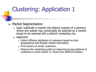 Clustering: Application 1
 Market Segmentation:
 Goal: subdivide a market into distinct subsets of customers
where any subset may conceivably be selected as a market
target to be reached with a distinct marketing mix.
 Approach:
 Collect different attributes of customers based on their
geographical and lifestyle related information.
 Find clusters of similar customers.
 Measure the clustering quality by observing buying patterns of
customers in same cluster vs. those from different clusters.
 