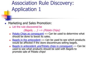 Association Rule Discovery:
Application 1
 Marketing and Sales Promotion:
 Let the rule discovered be
{Bagels, … } --> {Potato Chips}
 Potato Chips as consequent => Can be used to determine what
should be done to boost its sales.
 Bagels in the antecedent => Can be used to see which products
would be affected if the store discontinues selling bagels.
 Bagels in antecedent and Potato chips in consequent => Can be
used to see what products should be sold with Bagels to
promote sale of Potato chips!
 