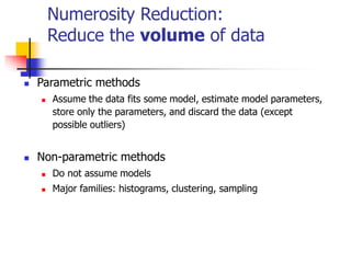 Numerosity Reduction:
Reduce the volume of data
 Parametric methods
 Assume the data fits some model, estimate model parameters,
store only the parameters, and discard the data (except
possible outliers)
 Non-parametric methods
 Do not assume models
 Major families: histograms, clustering, sampling
 