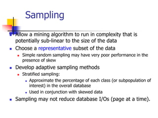 Sampling
 Allow a mining algorithm to run in complexity that is
potentially sub-linear to the size of the data
 Choose a representative subset of the data
 Simple random sampling may have very poor performance in the
presence of skew
 Develop adaptive sampling methods
 Stratified sampling:
 Approximate the percentage of each class (or subpopulation of
interest) in the overall database
 Used in conjunction with skewed data
 Sampling may not reduce database I/Os (page at a time).
 
