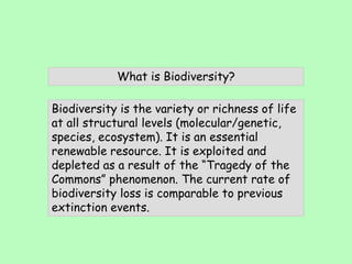 Biodiversity is the variety or richness of life
at all structural levels (molecular/genetic,
species, ecosystem). It is an essential
renewable resource. It is exploited and
depleted as a result of the “Tragedy of the
Commons” phenomenon. The current rate of
biodiversity loss is comparable to previous
extinction events.
What is Biodiversity?
 