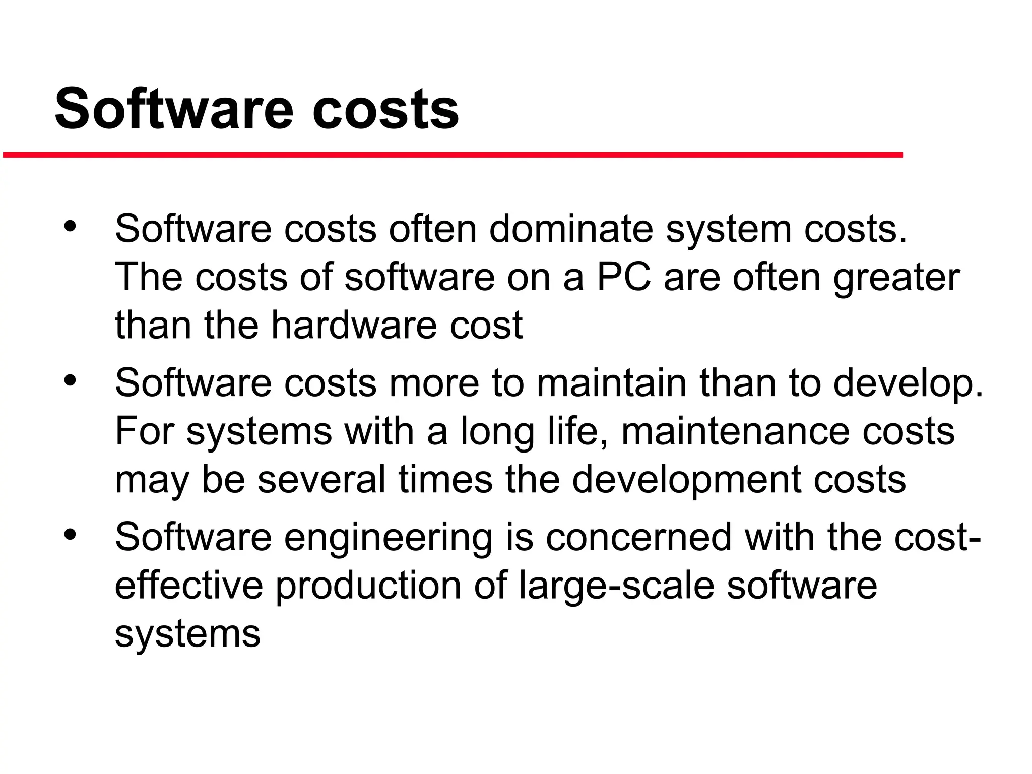 • Software costs often dominate system costs.
The costs of software on a PC are often greater
than the hardware cost
• Software costs more to maintain than to develop.
For systems with a long life, maintenance costs
may be several times the development costs
• Software engineering is concerned with the cost-
effective production of large-scale software
systems
Software costs
 