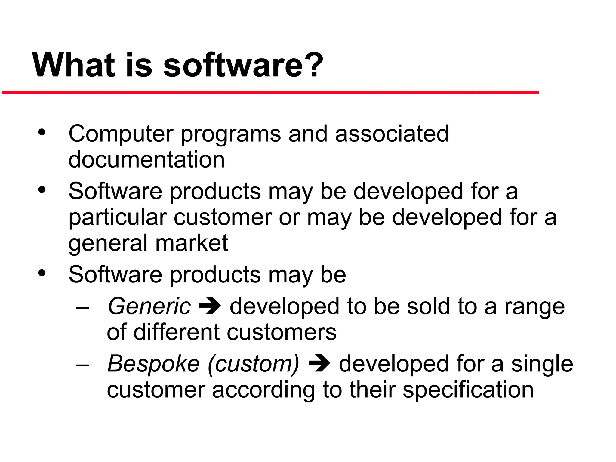 What is software?
• Computer programs and associated
documentation
• Software products may be developed for a
particular customer or may be developed for a
general market
• Software products may be
– Generic  developed to be sold to a range
of different customers
– Bespoke (custom)  developed for a single
customer according to their specification
 