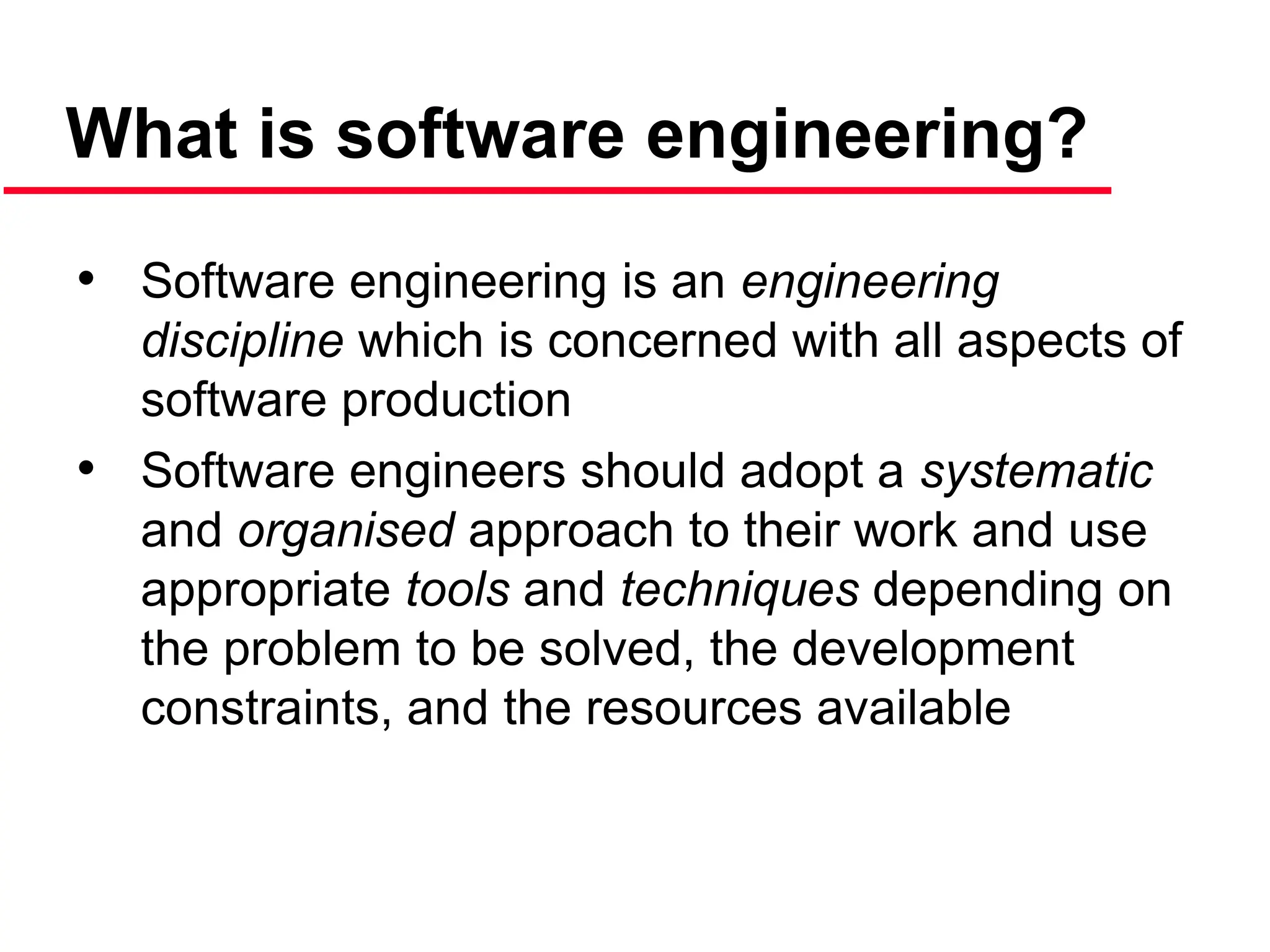 What is software engineering?
• Software engineering is an engineering
discipline which is concerned with all aspects of
software production
• Software engineers should adopt a systematic
and organised approach to their work and use
appropriate tools and techniques depending on
the problem to be solved, the development
constraints, and the resources available
 