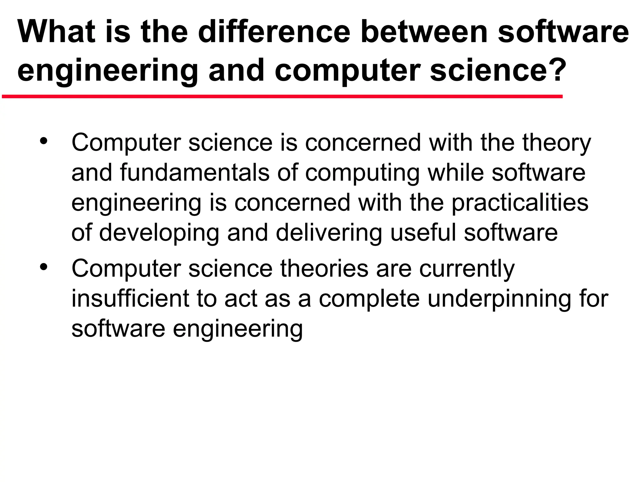 What is the difference between software
engineering and computer science?
• Computer science is concerned with the theory
and fundamentals of computing while software
engineering is concerned with the practicalities
of developing and delivering useful software
• Computer science theories are currently
insufficient to act as a complete underpinning for
software engineering
 