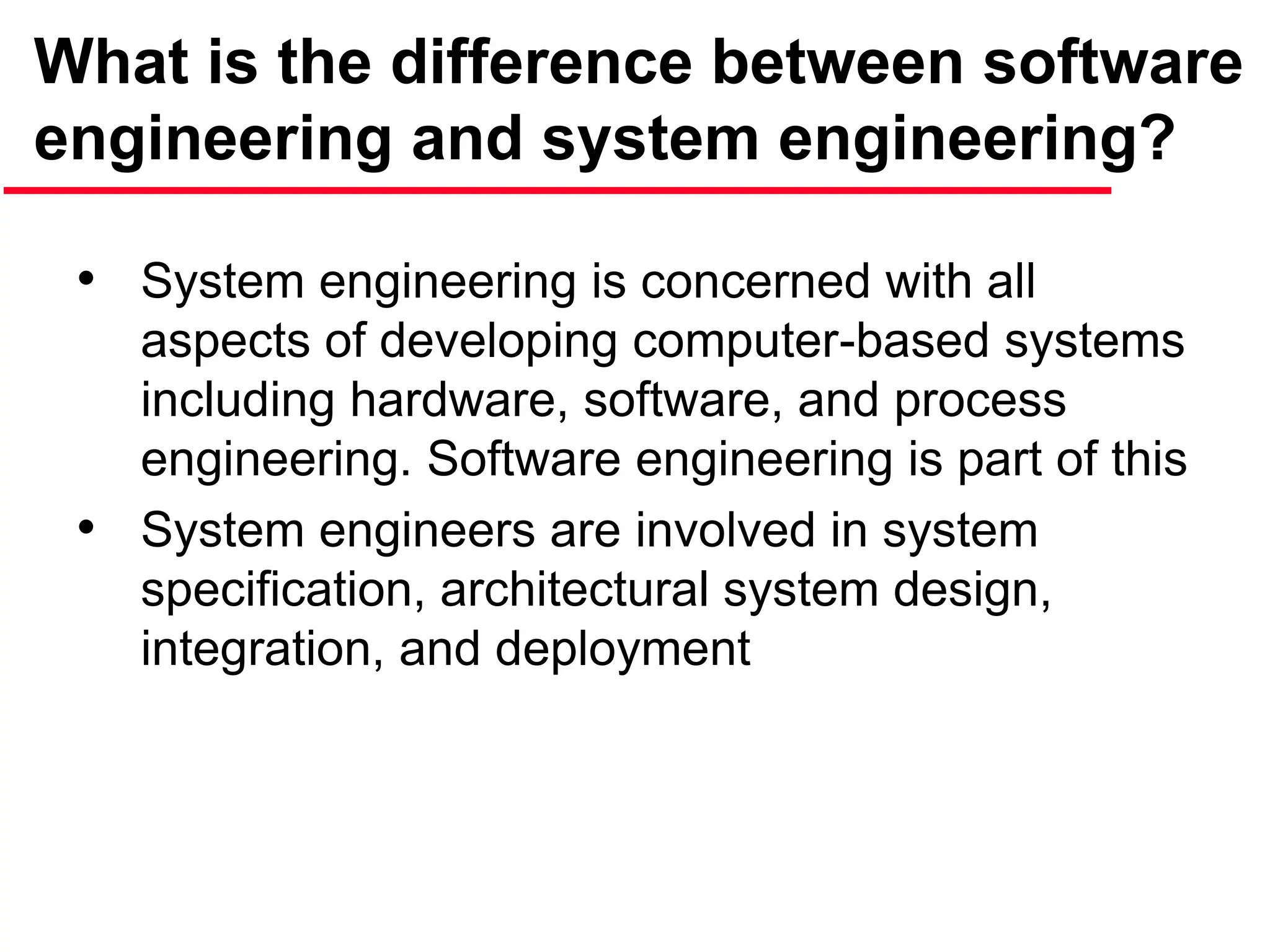 What is the difference between software
engineering and system engineering?
• System engineering is concerned with all
aspects of developing computer-based systems
including hardware, software, and process
engineering. Software engineering is part of this
• System engineers are involved in system
specification, architectural system design,
integration, and deployment
 