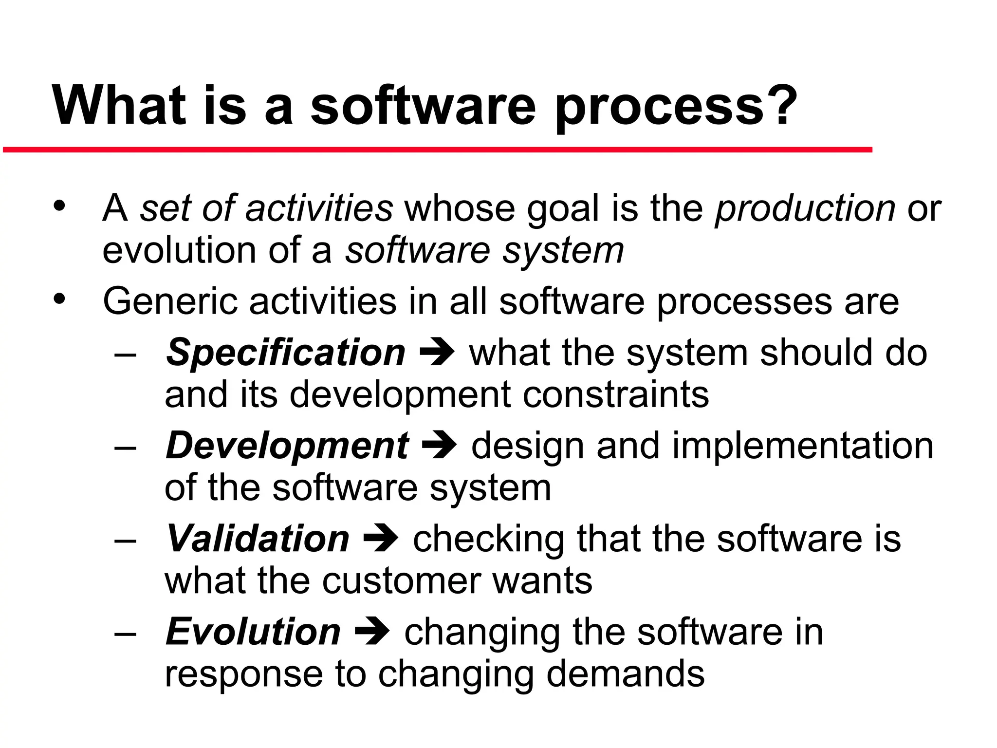 What is a software process?
• A set of activities whose goal is the production or
evolution of a software system
• Generic activities in all software processes are
– Specification  what the system should do
and its development constraints
– Development  design and implementation
of the software system
– Validation  checking that the software is
what the customer wants
– Evolution  changing the software in
response to changing demands
 