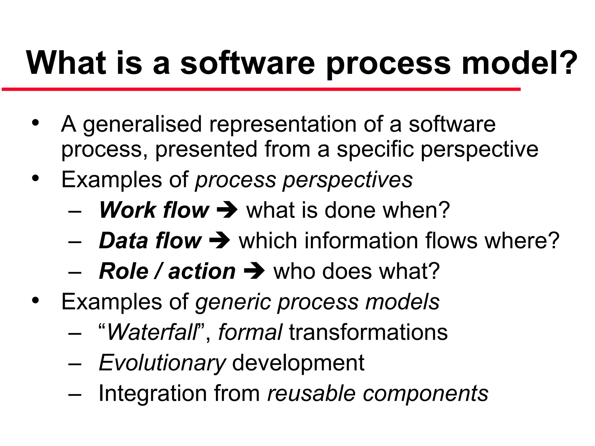 What is a software process model?
• A generalised representation of a software
process, presented from a specific perspective
• Examples of process perspectives
– Work flow  what is done when?
– Data flow  which information flows where?
– Role / action  who does what?
• Examples of generic process models
– “Waterfall”, formal transformations
– Evolutionary development
– Integration from reusable components
 