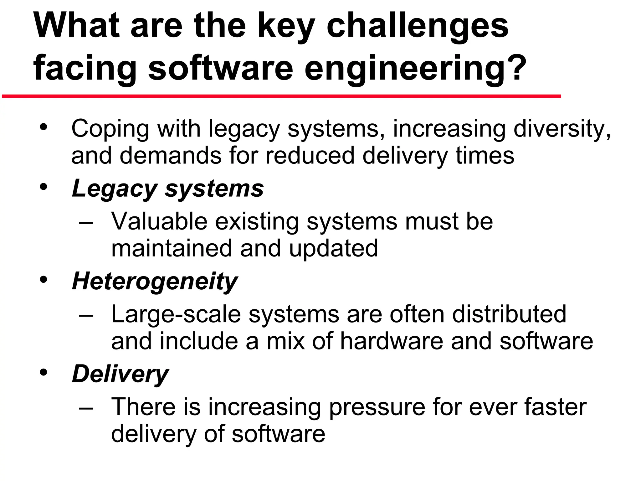 What are the key challenges
facing software engineering?
• Coping with legacy systems, increasing diversity,
and demands for reduced delivery times
• Legacy systems
– Valuable existing systems must be
maintained and updated
• Heterogeneity
– Large-scale systems are often distributed
and include a mix of hardware and software
• Delivery
– There is increasing pressure for ever faster
delivery of software
 