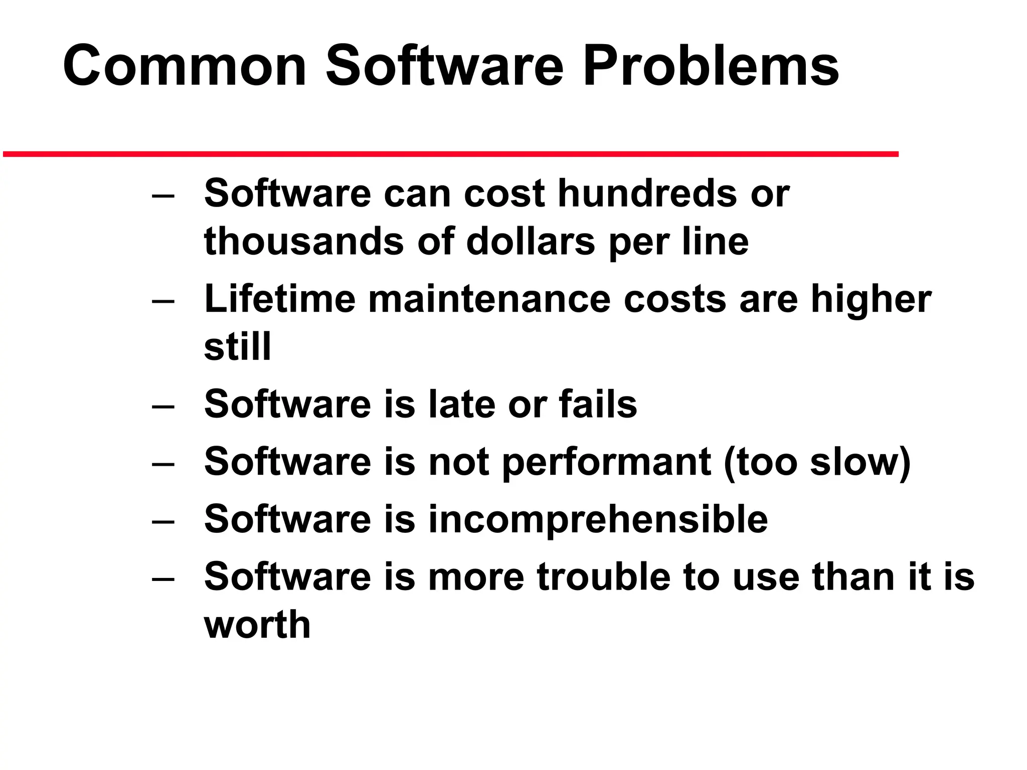 Common Software Problems
– Software can cost hundreds or
thousands of dollars per line
– Lifetime maintenance costs are higher
still
– Software is late or fails
– Software is not performant (too slow)
– Software is incomprehensible
– Software is more trouble to use than it is
worth
 