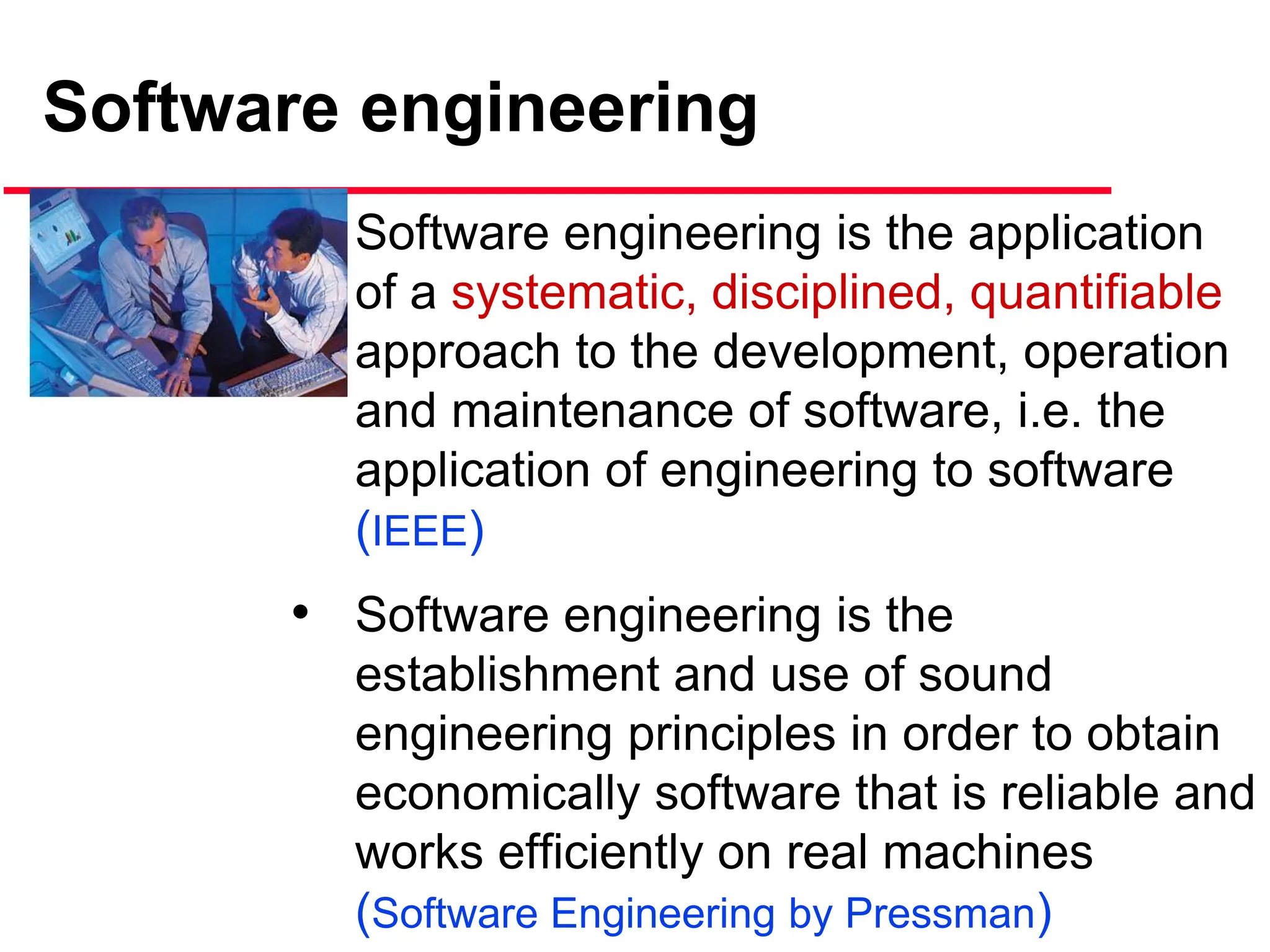 Software engineering
• Software engineering is the application
of a systematic, disciplined, quantifiable
approach to the development, operation
and maintenance of software, i.e. the
application of engineering to software
(IEEE)
• Software engineering is the
establishment and use of sound
engineering principles in order to obtain
economically software that is reliable and
works efficiently on real machines
(Software Engineering by Pressman)
 