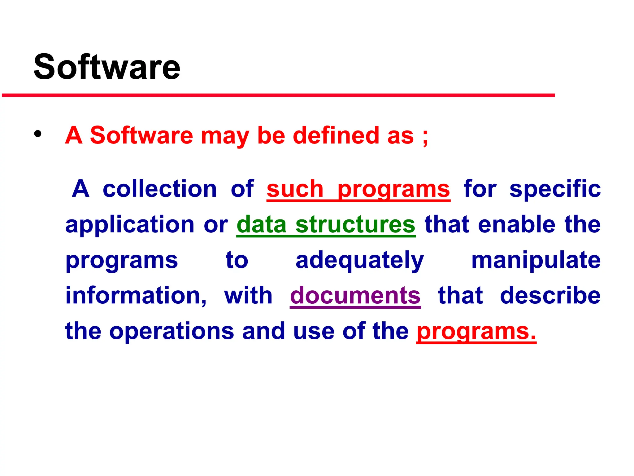 Software
• A Software may be defined as ;
A collection of such programs for specific
application or data structures that enable the
programs to adequately manipulate
information, with documents that describe
the operations and use of the programs.
 