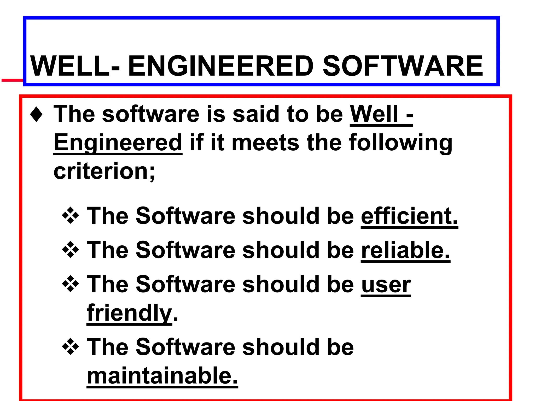 WELL- ENGINEERED SOFTWARE
 The software is said to be Well -
Engineered if it meets the following
criterion;
 The Software should be efficient.
 The Software should be reliable.
 The Software should be user
friendly.
 The Software should be
maintainable.
 