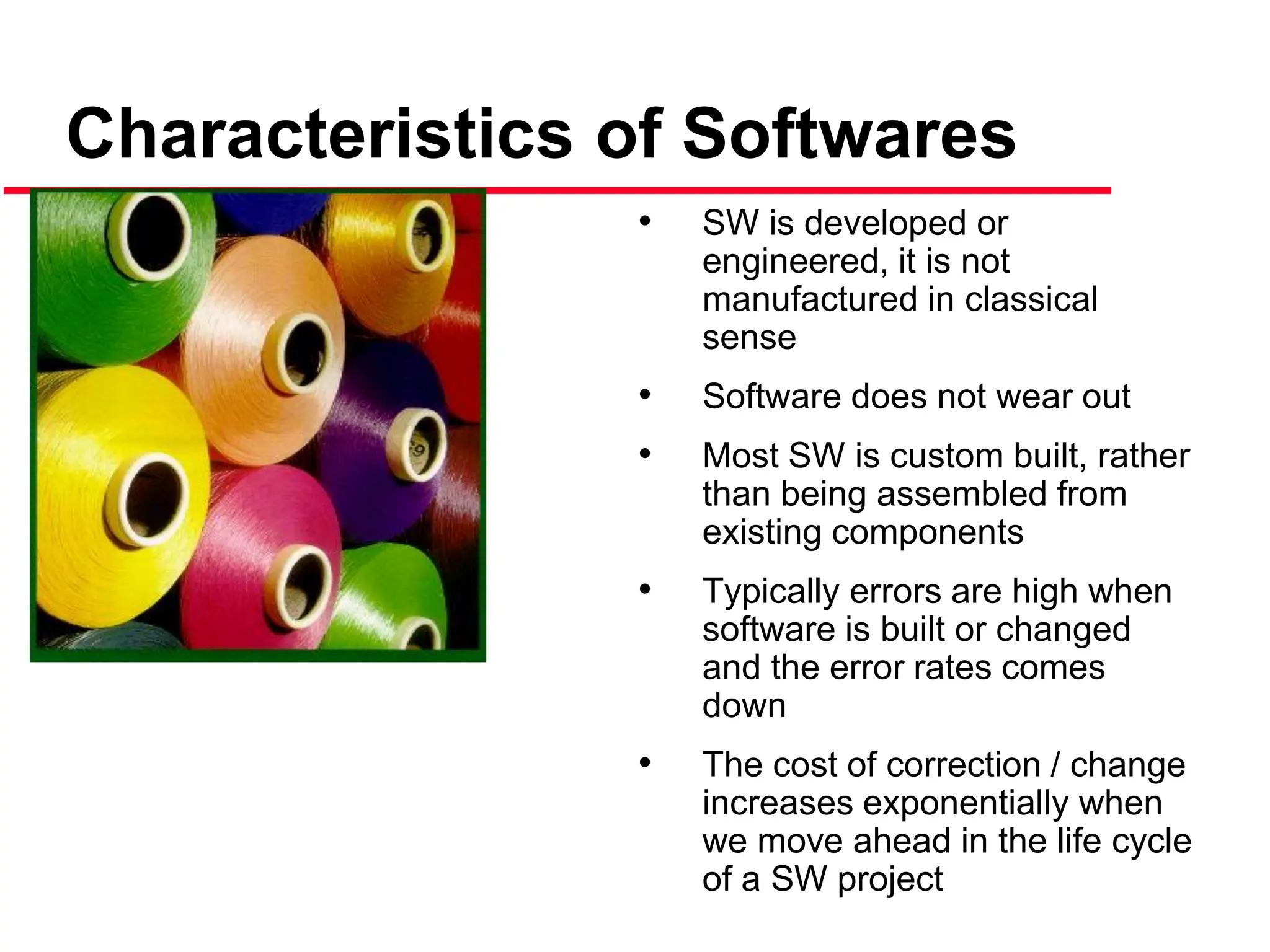 Characteristics of Softwares
• SW is developed or
engineered, it is not
manufactured in classical
sense
• Software does not wear out
• Most SW is custom built, rather
than being assembled from
existing components
• Typically errors are high when
software is built or changed
and the error rates comes
down
• The cost of correction / change
increases exponentially when
we move ahead in the life cycle
of a SW project
 