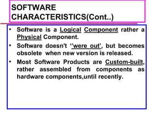 SOFTWARE
CHARACTERISTICS(Cont..)
• Software is a Logical Component rather a
Physical Component.
• Software doesn't ‘’were out’, but becomes
obsolete when new version is released.
• Most Software Products are Custom-built,
rather assembled from components as
hardware components,until recently.
 