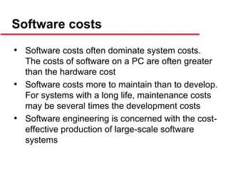 • Software costs often dominate system costs.
The costs of software on a PC are often greater
than the hardware cost
• Software costs more to maintain than to develop.
For systems with a long life, maintenance costs
may be several times the development costs
• Software engineering is concerned with the cost-
effective production of large-scale software
systems
Software costs
 