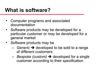 What is software?
• Computer programs and associated
documentation
• Software products may be developed for a
particular customer or may be developed for a
general market
• Software products may be
– Generic  developed to be sold to a range
of different customers
– Bespoke (custom)  developed for a single
customer according to their specification
 