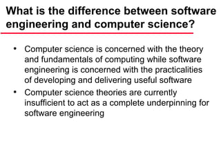What is the difference between software
engineering and computer science?
• Computer science is concerned with the theory
and fundamentals of computing while software
engineering is concerned with the practicalities
of developing and delivering useful software
• Computer science theories are currently
insufficient to act as a complete underpinning for
software engineering
 