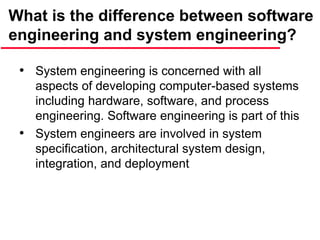 What is the difference between software
engineering and system engineering?
• System engineering is concerned with all
aspects of developing computer-based systems
including hardware, software, and process
engineering. Software engineering is part of this
• System engineers are involved in system
specification, architectural system design,
integration, and deployment
 