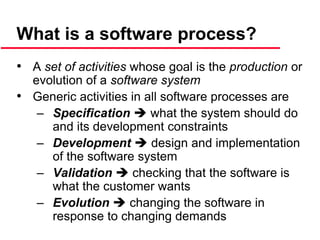 What is a software process?
• A set of activities whose goal is the production or
evolution of a software system
• Generic activities in all software processes are
– Specification  what the system should do
and its development constraints
– Development  design and implementation
of the software system
– Validation  checking that the software is
what the customer wants
– Evolution  changing the software in
response to changing demands
 