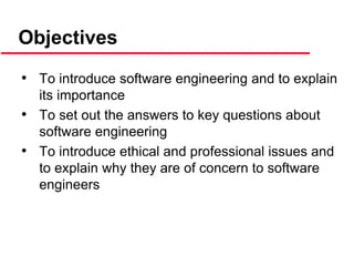 Objectives
• To introduce software engineering and to explain
its importance
• To set out the answers to key questions about
software engineering
• To introduce ethical and professional issues and
to explain why they are of concern to software
engineers
 