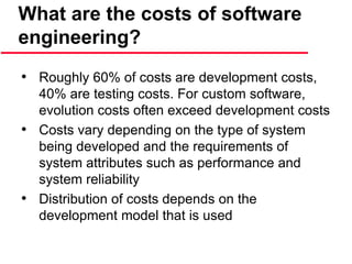 What are the costs of software
engineering?
• Roughly 60% of costs are development costs,
40% are testing costs. For custom software,
evolution costs often exceed development costs
• Costs vary depending on the type of system
being developed and the requirements of
system attributes such as performance and
system reliability
• Distribution of costs depends on the
development model that is used
 