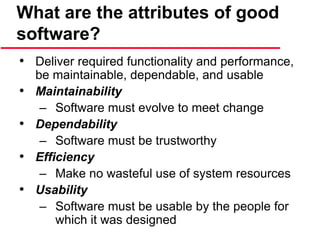 What are the attributes of good
software?
• Deliver required functionality and performance,
be maintainable, dependable, and usable
• Maintainability
– Software must evolve to meet change
• Dependability
– Software must be trustworthy
• Efficiency
– Make no wasteful use of system resources
• Usability
– Software must be usable by the people for
which it was designed
 
