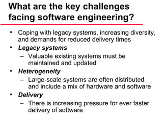 What are the key challenges
facing software engineering?
• Coping with legacy systems, increasing diversity,
and demands for reduced delivery times
• Legacy systems
– Valuable existing systems must be
maintained and updated
• Heterogeneity
– Large-scale systems are often distributed
and include a mix of hardware and software
• Delivery
– There is increasing pressure for ever faster
delivery of software
 