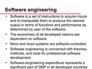 • Software is a set of instructions to acquire inputs
and to manipulate them to produce the desired
output in terms of functions and performance as
determined by user of the software.
• The economies of all developed nations are
dependent on software
• More and more systems are software-controlled
• Software engineering is concerned with theories,
methods, and tools for professional software
development
• Software-engineering expenditure represents a
significant part of GNP in all developed countries
Software engineering
 