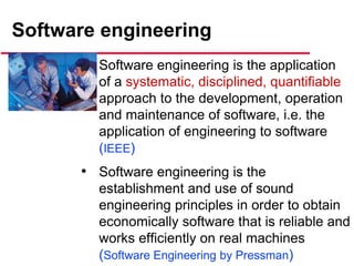 Software engineering
• Software engineering is the application
of a systematic, disciplined, quantifiable
approach to the development, operation
and maintenance of software, i.e. the
application of engineering to software
(IEEE)
• Software engineering is the
establishment and use of sound
engineering principles in order to obtain
economically software that is reliable and
works efficiently on real machines
(Software Engineering by Pressman)
 
