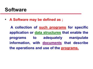 Software
• A Software may be defined as ;
A collection of such programs for specific
application or data structures that enable the
programs to adequately manipulate
information, with documents that describe
the operations and use of the programs.
 