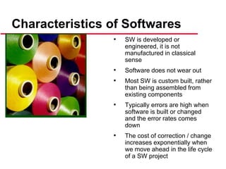 Characteristics of Softwares
• SW is developed or
engineered, it is not
manufactured in classical
sense
• Software does not wear out
• Most SW is custom built, rather
than being assembled from
existing components
• Typically errors are high when
software is built or changed
and the error rates comes
down
• The cost of correction / change
increases exponentially when
we move ahead in the life cycle
of a SW project
 