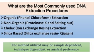 What are the Most Commonly used DNA
Extraction Procedures
Organic (Phenol-Chloroform) Extraction
Non-Organic (Proteinase K and Salting out)
Chelex (Ion Exchange Resin) Extraction
Silica Based (Silica exchange resin- Qiagen)
The method utilized may be sample dependent,
technique dependent, or analyst preference
 