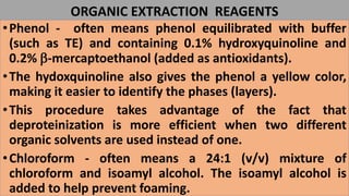 ORGANIC EXTRACTION REAGENTS
•Phenol - often means phenol equilibrated with buffer
(such as TE) and containing 0.1% hydroxyquinoline and
0.2% b-mercaptoethanol (added as antioxidants).
•The hydoxquinoline also gives the phenol a yellow color,
making it easier to identify the phases (layers).
•This procedure takes advantage of the fact that
deproteinization is more efficient when two different
organic solvents are used instead of one.
•Chloroform - often means a 24:1 (v/v) mixture of
chloroform and isoamyl alcohol. The isoamyl alcohol is
added to help prevent foaming.
 
