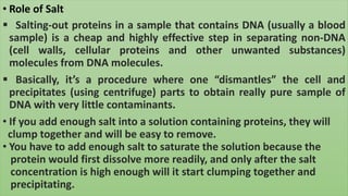 • Role of Salt
 Salting-out proteins in a sample that contains DNA (usually a blood
sample) is a cheap and highly effective step in separating non-DNA
(cell walls, cellular proteins and other unwanted substances)
molecules from DNA molecules.
 Basically, it’s a procedure where one “dismantles” the cell and
precipitates (using centrifuge) parts to obtain really pure sample of
DNA with very little contaminants.
• If you add enough salt into a solution containing proteins, they will
clump together and will be easy to remove.
• You have to add enough salt to saturate the solution because the
protein would first dissolve more readily, and only after the salt
concentration is high enough will it start clumping together and
precipitating.
 