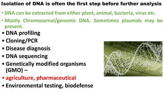 • DNA can be extracted from either plant, animal, bacteria, virus etc.
• Mostly Chromosomal/genomic DNA. Sometimes plasmids may be
present.
Isolation of DNA is often the first step before further analysis
• DNA profiling
• Cloning/PCR
• Disease diagnosis
• DNA sequencing
• Genetically modified organisms
(GMO) –
• agriculture, pharmaceutical
• Environmental testing, biodefense
 