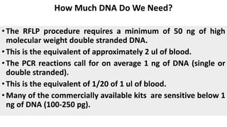How Much DNA Do We Need?
•The RFLP procedure requires a minimum of 50 ng of high
molecular weight double stranded DNA.
•This is the equivalent of approximately 2 ul of blood.
•The PCR reactions call for on average 1 ng of DNA (single or
double stranded).
•This is the equivalent of 1/20 of 1 ul of blood.
•Many of the commercially available kits are sensitive below 1
ng of DNA (100-250 pg).
 