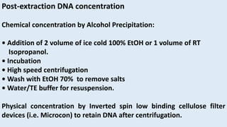 Post-extraction DNA concentration
Chemical concentration by Alcohol Precipitation:
• Addition of 2 volume of ice cold 100% EtOH or 1 volume of RT
Isopropanol.
• Incubation
• High speed centrifugation
• Wash with EtOH 70% to remove salts
• Water/TE buffer for resuspension.
Physical concentration by Inverted spin low binding cellulose filter
devices (i.e. Microcon) to retain DNA after centrifugation.
 