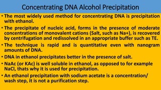 Concentrating DNA Alcohol Precipitation
• The most widely used method for concentrating DNA is precipitation
with ethanol.
• The precipitate of nucleic acid, forms in the presence of moderate
concentrations of monovalent cations (Salt, such as Na+), is recovered
by centrifugation and redissolved in an appropriate buffer such as TE.
• The technique is rapid and is quantitative even with nanogram
amounts of DNA.
• DNA in ethanol precipitates better in the presence of salt.
• NaAc (or KAc) is well soluble in ethanol, as opposed to for example
NaCl, thats why it is used for precipitation.
• An ethanol precipitation with sodium acetate is a concentration/
wash step, it is not a purification step.
 