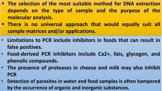  The selection of the most suitable method for DNA extraction
depends on the type of sample and the purpose of the
molecular analysis.
 There is no universal approach that would equally suit all
sample matrices and/or applications.
• Limitations to PCR include inhibitors in foods that can result in
false positives.
• Food-derived PCR inhibitors include Ca2+, fats, glycogen, and
phenolic compounds.
• The presence of proteases in cheese and milk may also inhibit
PCR
• Detection of parasites in water and food samples is often hampered
by the occurrence of organic and inorganic substances.
 