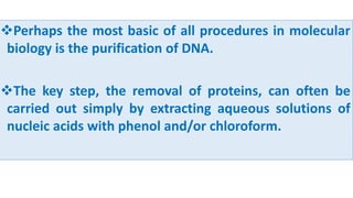 Perhaps the most basic of all procedures in molecular
biology is the purification of DNA.
The key step, the removal of proteins, can often be
carried out simply by extracting aqueous solutions of
nucleic acids with phenol and/or chloroform.
 