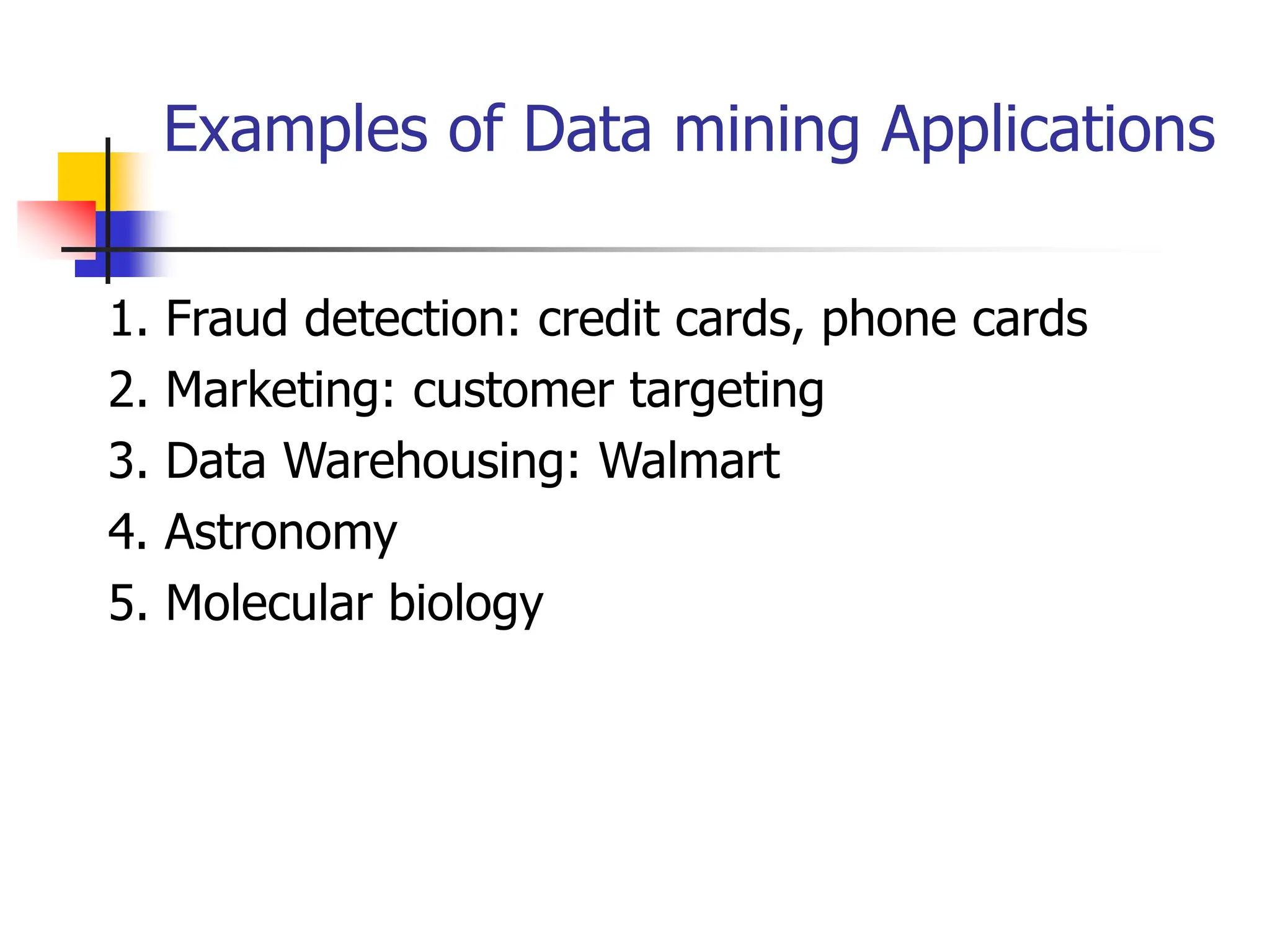 Examples of Data mining Applications
1. Fraud detection: credit cards, phone cards
2. Marketing: customer targeting
3. Data Warehousing: Walmart
4. Astronomy
5. Molecular biology
 