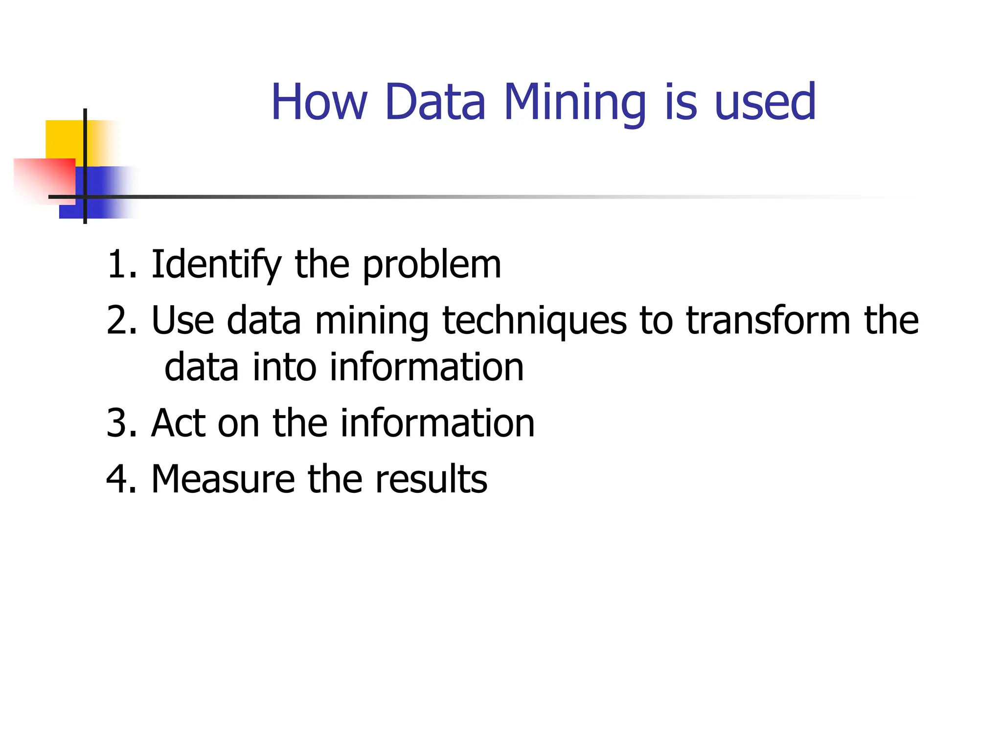 How Data Mining is used
1. Identify the problem
2. Use data mining techniques to transform the
data into information
3. Act on the information
4. Measure the results
 