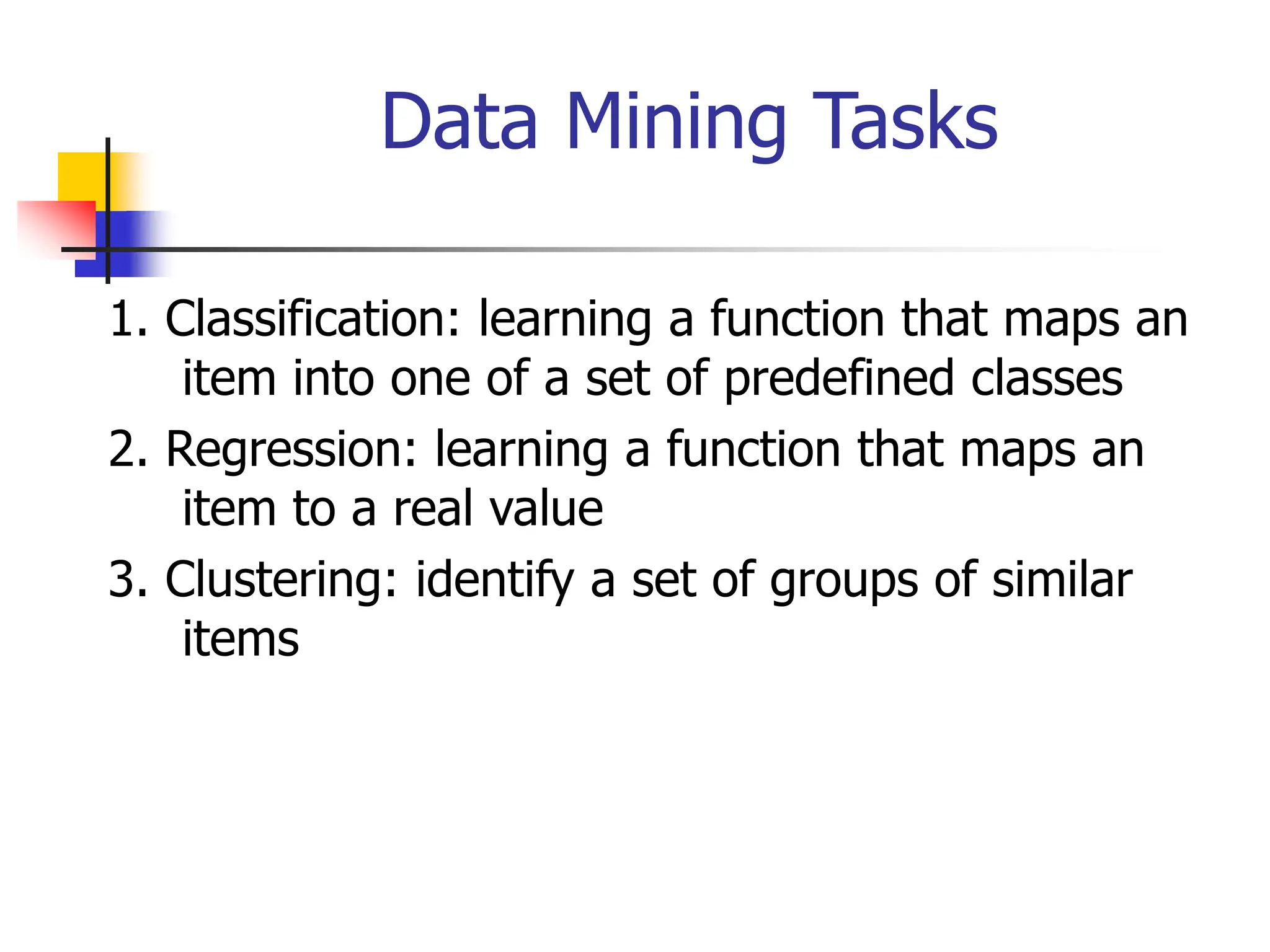 Data Mining Tasks
1. Classification: learning a function that maps an
item into one of a set of predefined classes
2. Regression: learning a function that maps an
item to a real value
3. Clustering: identify a set of groups of similar
items
 
