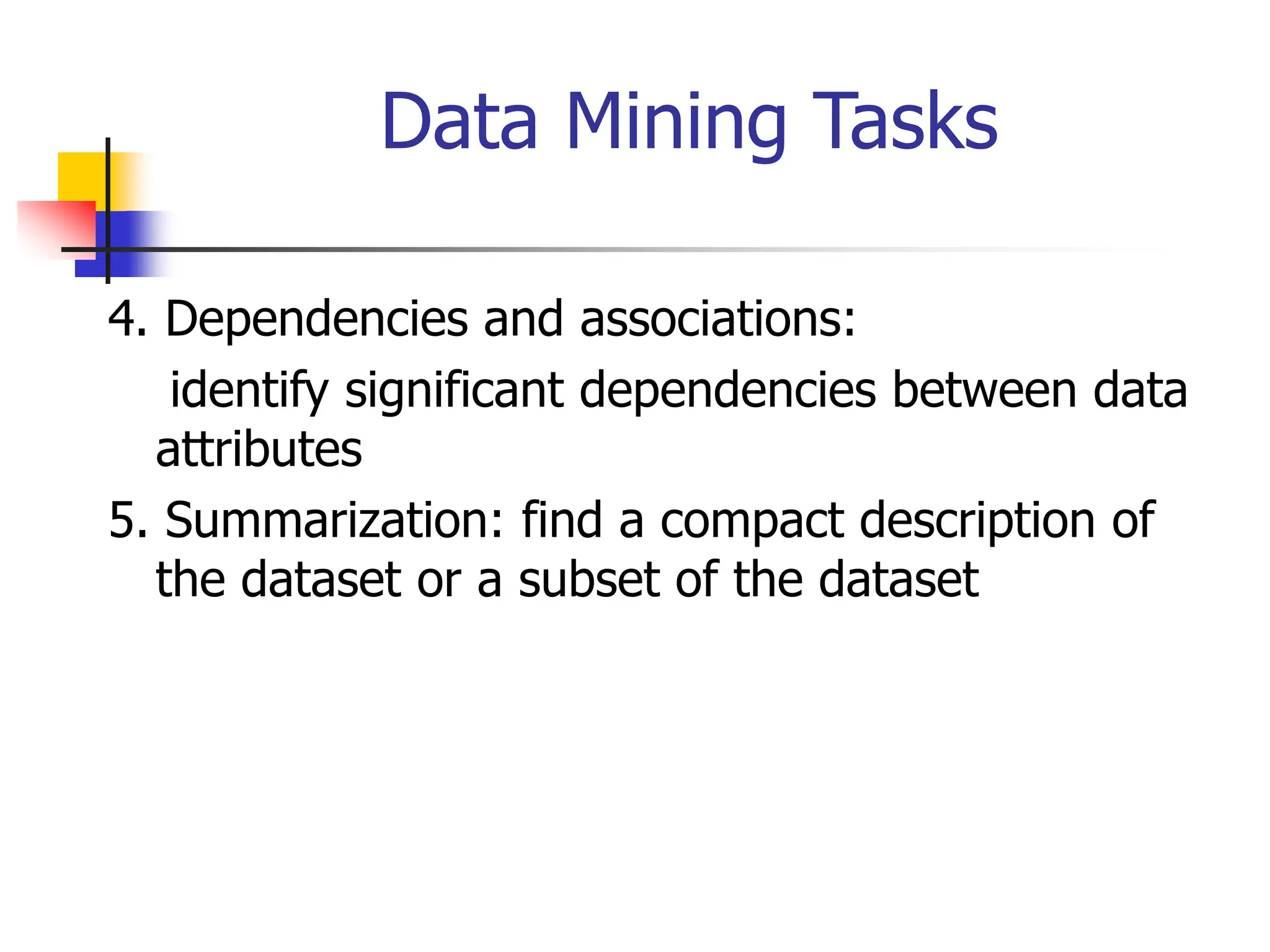 Data Mining Tasks
4. Dependencies and associations:
identify significant dependencies between data
attributes
5. Summarization: find a compact description of
the dataset or a subset of the dataset
 