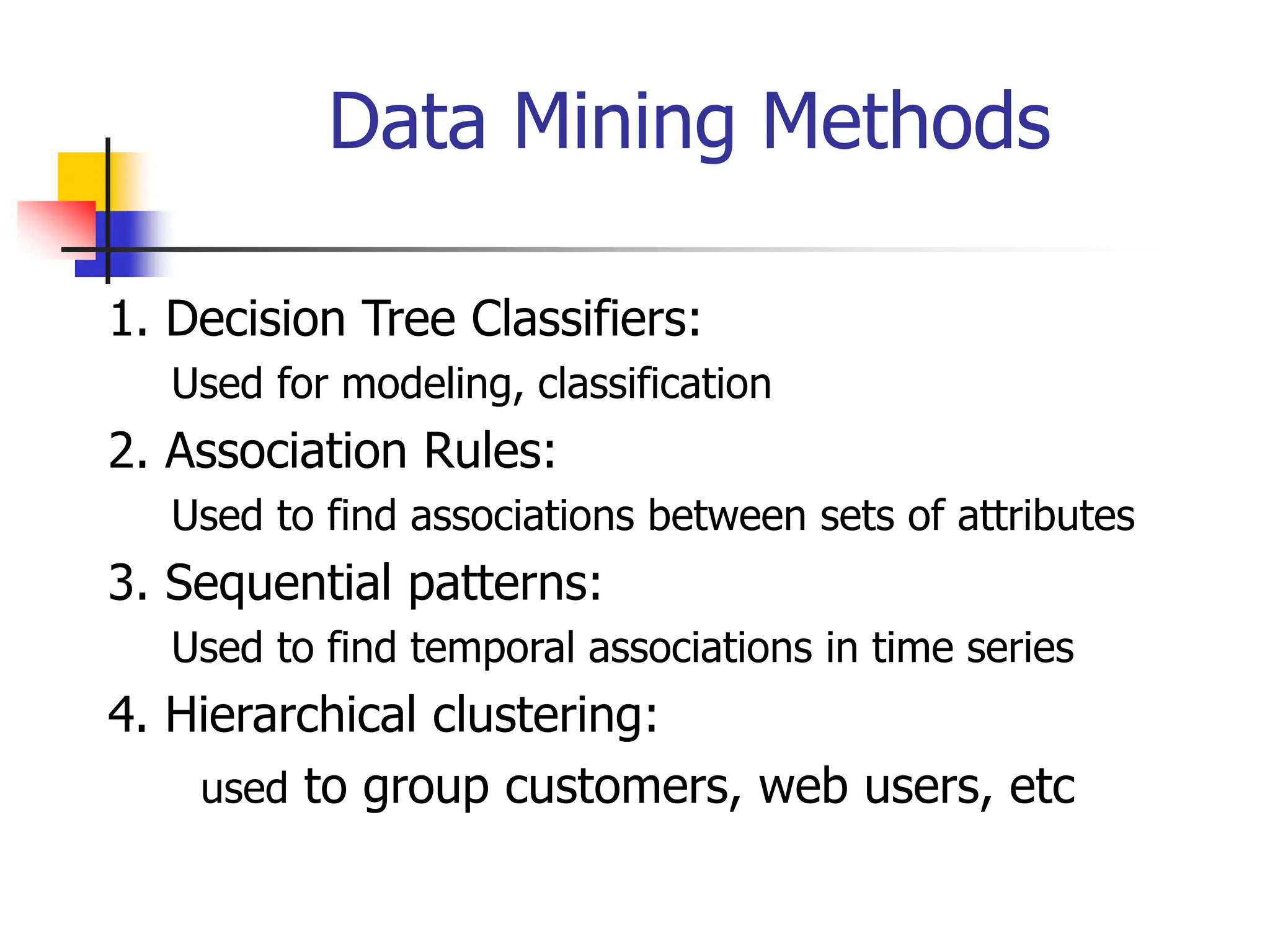 Data Mining Methods
1. Decision Tree Classifiers:
Used for modeling, classification
2. Association Rules:
Used to find associations between sets of attributes
3. Sequential patterns:
Used to find temporal associations in time series
4. Hierarchical clustering:
used to group customers, web users, etc
 